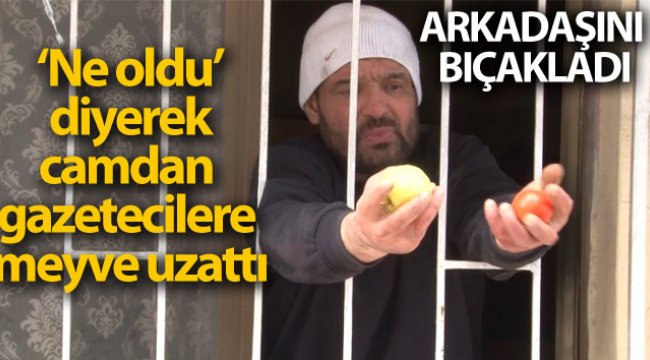 Arkadaşını bıçakladı, "Ne oldu" diyerek camdan gazetecilere meyve uzattı