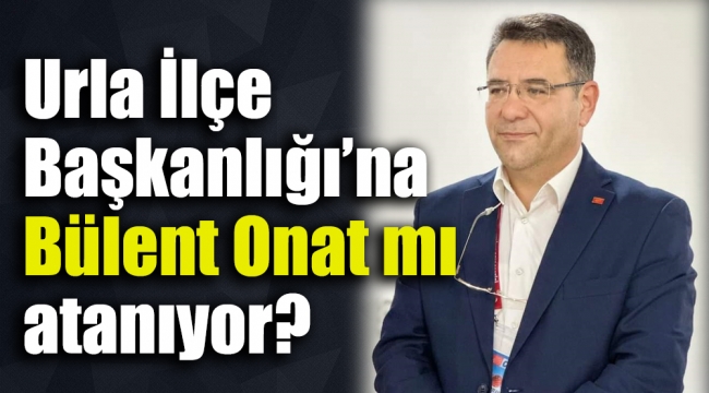 Urla İlçe Başkanlığına Bülent Onat mı atanıyor?