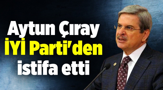 Aytun Çıray İYİ Parti'den istifa etti